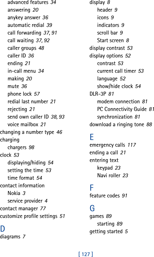 [ 127 ]advanced features 34answering 20anykey answer 36automatic redial 39call forwarding 37, 91call waiting 37, 92caller groups 48caller ID 36ending 21in-call menu 34making 20mute 36phone lock 57redial last number 21rejecting 21send own caller ID 38, 93voice mailbox 21changing a number type 46chargingchargers 98clock 53displaying/hiding 54setting the time 53time format 54contact informationNokia 3service provider 4contact manager 77customize profile settings 51Ddiagrams 7display 8header 9icons 9indicators 9scroll bar 9Start screen 8display contrast 53display options 52contrast 53current call timer 53language 52show/hide clock 54DLR-3P 81modem connection 81PC Connectivity Guide 81synchronization 81download a ringing tone 88Eemergency calls 117ending a call 21entering textkeypad 23Navi roller 23Ffeature codes 91Ggames 89starting 89getting started 5