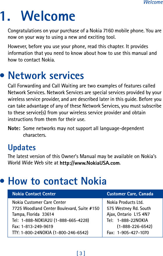 [ 3 ]Welcome1. WelcomeCongratulations on your purchase of a Nokia 7160 mobile phone. You are now on your way to using a new and exciting tool.However, before you use your phone, read this chapter. It provides information that you need to know about how to use this manual and how to contact Nokia.• Network servicesCall Forwarding and Call Waiting are two examples of features called Network Services. Network Services are special services provided by your wireless service provider, and are described later in this guide. Before you can take advantage of any of these Network Services, you must subscribe to these service(s) from your wireless service provider and obtain instructions from them for their use.Note:  Some networks may not support all language-dependent characters.UpdatesThe latest version of this Owner’s Manual may be available on Nokia’s World Wide Web site at http://www.NokiaUSA.com.• How to contact NokiaNokia Contact Center Customer Care, CanadaNokia Customer Care Center7725 Woodland Center Boulevard, Suite #150Tampa, Florida  33614Tel:  1-888-NOKIA2U (1-888-665-4228)Fax: 1-813-249-9619TTY: 1-800-24NOKIA (1-800-246-6542)Nokia Products Ltd.575 Westney Rd. SouthAjax, Ontario L1S 4N7Tel:  1-888-22NOKIA(1-888-226-6542)Fax:  1-905-427-1070