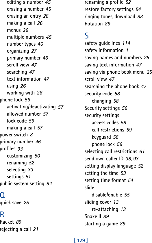 [ 129 ]editing a number 45erasing a number 45erasing an entry 28making a call 26menus 26multiple numbers 45number types 46organizing 27primary number 46scroll view 47searching 47text information 47using 26working with 26phone lock 56activating/deactivating 57allowed number 57lock code 59making a call 57power switch 8primary number 46profiles 33customizing 50renaming 52selecting 33settings 51public system setting 94Qquick save 25RRacket 89rejecting a call 21renaming a profile 52restore factory settings 54ringing tones, download 88Rotation 89Ssafety guidelines 114safety information 1saving names and numbers 25saving text information 47saving via phone book menu 25scroll view 47searching the phone book 47security code 58changing 58Security settings 56security settingsaccess codes 58call restrictions 59keyguard 56phone lock 56selecting call restrictions 61send own caller ID 38, 93setting display language 52setting the time 53setting time format 54slidedisable/enable 55sliding cover 13re-attaching 13Snake II 89starting a game 89