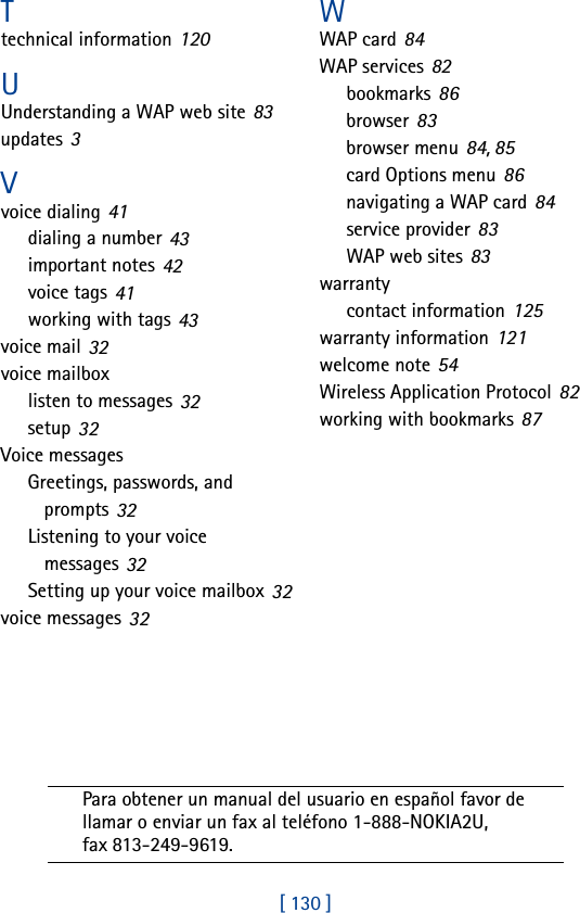 [ 130 ]Ttechnical information 120UUnderstanding a WAP web site 83updates 3Vvoice dialing 41dialing a number 43important notes 42voice tags 41working with tags 43voice mail 32voice mailboxlisten to messages 32setup 32Voice messagesGreetings, passwords, and prompts 32Listening to your voice messages 32Setting up your voice mailbox 32voice messages 32WWAP card 84WAP services 82bookmarks 86browser 83browser menu 84, 85card Options menu 86navigating a WAP card 84service provider 83WAP web sites 83warrantycontact information 125warranty information 121welcome note 54Wireless Application Protocol 82working with bookmarks 87Para obtener un manual del usuario en español favor de llamar o enviar un fax al teléfono 1-888-NOKIA2U, fax 813-249-9619.