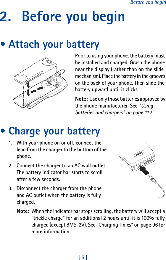 [ 5 ]Before you begin2. Before you begin• Attach your batteryPrior to using your phone, the battery must be installed and charged. Grasp the phone near the display (rather than on the slide mechanism). Place the battery in the grooves on the back of your phone. Then slide the battery upward until it clicks.Note: Use only those batteries approved by the phone manufacturer. See “Using batteries and chargers” on page 112.• Charge your battery1. With your phone on or off, connect the lead from the charger to the bottom of the phone.2. Connect the charger to an AC wall outlet. The battery indicator bar starts to scroll after a few seconds.3. Disconnect the charger from the phone and AC outlet when the battery is fully charged.Note: When the indicator bar stops scrolling, the battery will accept a &quot;trickle charge&quot; for an additional 2 hours until it is 100% fully charged (except BMS-2V). See “Charging Times” on page 96 for more information.