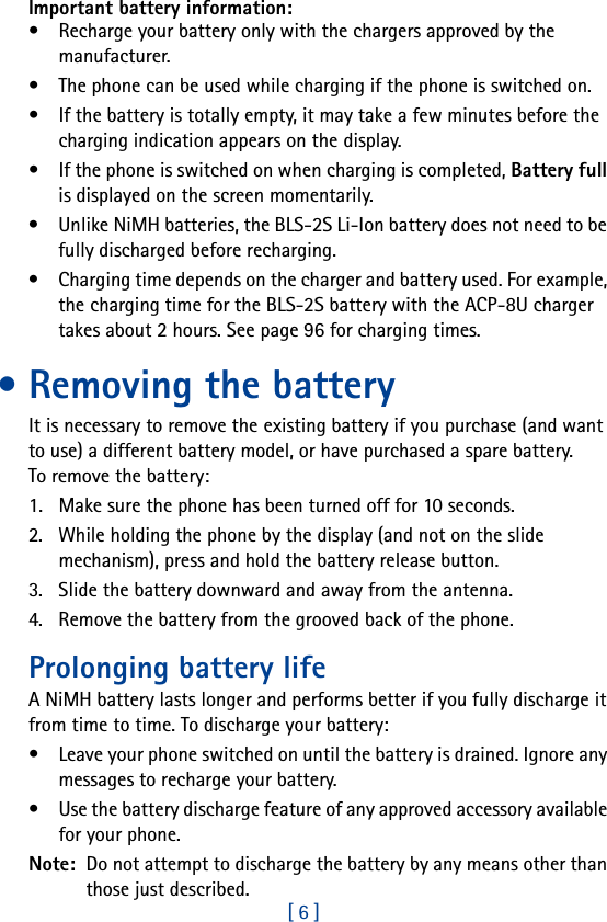 [ 6 ]Important battery information:• Recharge your battery only with the chargers approved by the manufacturer. • The phone can be used while charging if the phone is switched on.• If the battery is totally empty, it may take a few minutes before the charging indication appears on the display.• If the phone is switched on when charging is completed, Battery full is displayed on the screen momentarily. • Unlike NiMH batteries, the BLS-2S Li-Ion battery does not need to be fully discharged before recharging.• Charging time depends on the charger and battery used. For example, the charging time for the BLS-2S battery with the ACP-8U charger takes about 2 hours. See page 96 for charging times.• Removing the batteryIt is necessary to remove the existing battery if you purchase (and want to use) a different battery model, or have purchased a spare battery. To remove the battery:1. Make sure the phone has been turned off for 10 seconds.2. While holding the phone by the display (and not on the slide mechanism), press and hold the battery release button.3. Slide the battery downward and away from the antenna.4. Remove the battery from the grooved back of the phone.Prolonging battery lifeA NiMH battery lasts longer and performs better if you fully discharge it from time to time. To discharge your battery:• Leave your phone switched on until the battery is drained. Ignore any messages to recharge your battery.• Use the battery discharge feature of any approved accessory available for your phone. Note:  Do not attempt to discharge the battery by any means other than those just described.