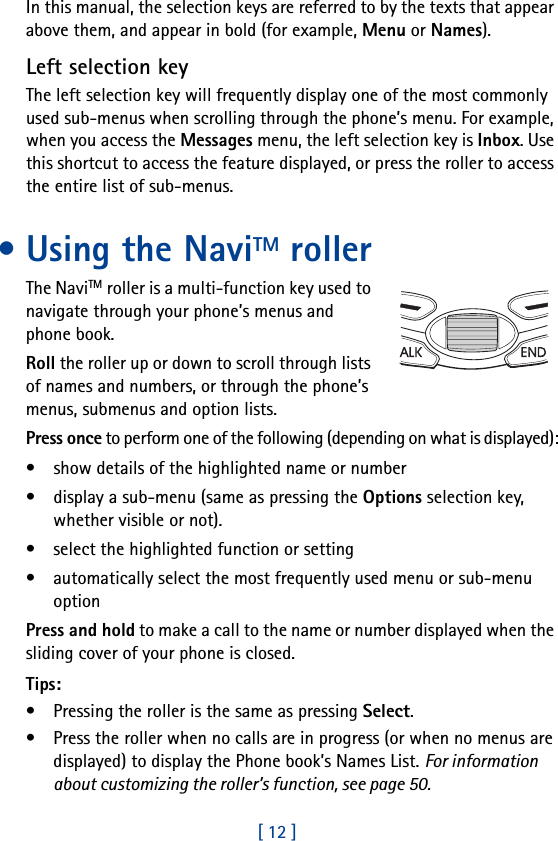 [ 12 ]In this manual, the selection keys are referred to by the texts that appear above them, and appear in bold (for example, Menu or Names).Left selection keyThe left selection key will frequently display one of the most commonly used sub-menus when scrolling through the phone’s menu. For example, when you access the Messages menu, the left selection key is Inbox. Use this shortcut to access the feature displayed, or press the roller to access the entire list of sub-menus.•Using the NaviTM rollerThe NaviTM roller is a multi-function key used to navigate through your phone’s menus and phone book.Roll the roller up or down to scroll through lists of names and numbers, or through the phone’s menus, submenus and option lists.Press once to perform one of the following (depending on what is displayed):• show details of the highlighted name or number• display a sub-menu (same as pressing the Options selection key, whether visible or not).• select the highlighted function or setting• automatically select the most frequently used menu or sub-menu optionPress and hold to make a call to the name or number displayed when the sliding cover of your phone is closed.Tips: • Pressing the roller is the same as pressing Select.• Press the roller when no calls are in progress (or when no menus are displayed) to display the Phone book’s Names List. For information about customizing the roller’s function, see page 50.
