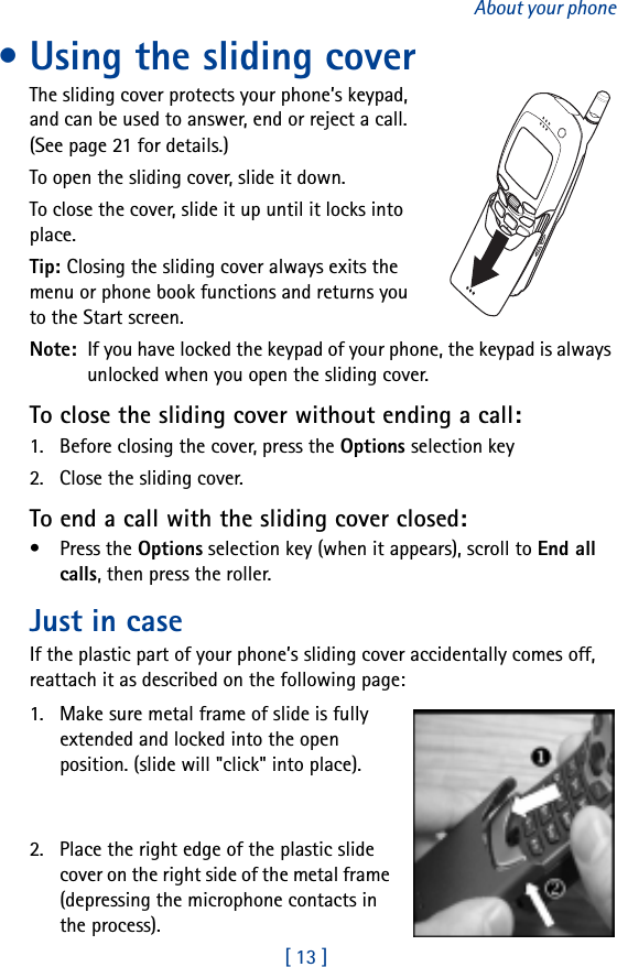 [ 13 ]About your phone• Using the sliding coverThe sliding cover protects your phone’s keypad, and can be used to answer, end or reject a call. (See page 21 for details.)To open the sliding cover, slide it down.To close the cover, slide it up until it locks into place.Tip: Closing the sliding cover always exits the menu or phone book functions and returns you to the Start screen.Note:  If you have locked the keypad of your phone, the keypad is always unlocked when you open the sliding cover.To close the sliding cover without ending a call:1. Before closing the cover, press the Options selection key2. Close the sliding cover.To end a call with the sliding cover closed:•Press the Options selection key (when it appears), scroll to End all calls, then press the roller.Just in caseIf the plastic part of your phone’s sliding cover accidentally comes off, reattach it as described on the following page:1. Make sure metal frame of slide is fully extended and locked into the open position. (slide will &quot;click&quot; into place).2. Place the right edge of the plastic slide cover on the right side of the metal frame (depressing the microphone contacts in the process). 
