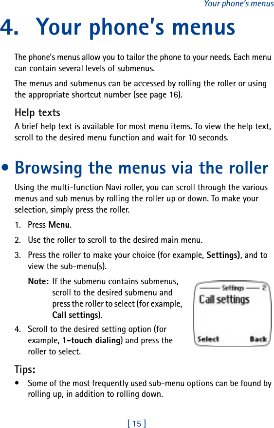 [ 15 ]Your phone’s menus4. Your phone’s menusThe phone’s menus allow you to tailor the phone to your needs. Each menu can contain several levels of submenus.The menus and submenus can be accessed by rolling the roller or using the appropriate shortcut number (see page 16).Help textsA brief help text is available for most menu items. To view the help text, scroll to the desired menu function and wait for 10 seconds.• Browsing the menus via the rollerUsing the multi-function Navi roller, you can scroll through the various menus and sub menus by rolling the roller up or down. To make your selection, simply press the roller.1. Press Menu.2. Use the roller to scroll to the desired main menu.3. Press the roller to make your choice (for example, Settings), and to view the sub-menu(s).Note: If the submenu contains submenus, scroll to the desired submenu and press the roller to select (for example, Call settings).4. Scroll to the desired setting option (for example, 1-touch dialing) and press the roller to select.Tips:• Some of the most frequently used sub-menu options can be found by rolling up, in addition to rolling down.