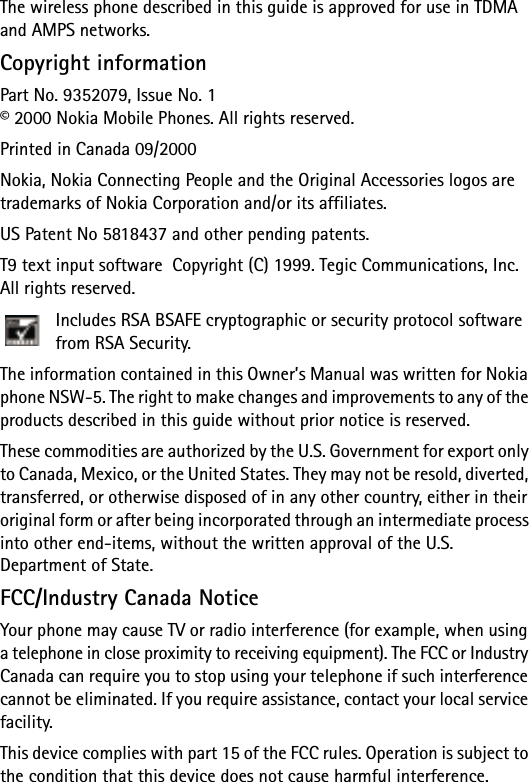 The wireless phone described in this guide is approved for use in TDMA and AMPS networks.Copyright informationPart No. 9352079, Issue No. 1© 2000 Nokia Mobile Phones. All rights reserved.Printed in Canada 09/2000Nokia, Nokia Connecting People and the Original Accessories logos are trademarks of Nokia Corporation and/or its affiliates.US Patent No 5818437 and other pending patents. T9 text input software  Copyright (C) 1999. Tegic Communications, Inc. All rights reserved.Includes RSA BSAFE cryptographic or security protocol software from RSA Security.The information contained in this Owner’s Manual was written for Nokia phone NSW-5. The right to make changes and improvements to any of the products described in this guide without prior notice is reserved.These commodities are authorized by the U.S. Government for export only to Canada, Mexico, or the United States. They may not be resold, diverted, transferred, or otherwise disposed of in any other country, either in their original form or after being incorporated through an intermediate process into other end-items, without the written approval of the U.S. Department of State.FCC/Industry Canada NoticeYour phone may cause TV or radio interference (for example, when using a telephone in close proximity to receiving equipment). The FCC or Industry Canada can require you to stop using your telephone if such interference cannot be eliminated. If you require assistance, contact your local service facility.This device complies with part 15 of the FCC rules. Operation is subject to the condition that this device does not cause harmful interference.