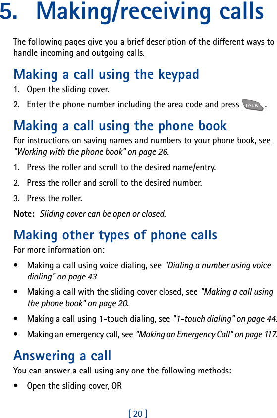[ 20 ]5. Making/receiving callsThe following pages give you a brief description of the different ways to handle incoming and outgoing calls.Making a call using the keypad1. Open the sliding cover.2. Enter the phone number including the area code and press  .Making a call using the phone bookFor instructions on saving names and numbers to your phone book, see &quot;Working with the phone book&quot; on page 26.1. Press the roller and scroll to the desired name/entry.2. Press the roller and scroll to the desired number.3. Press the roller.Note:  Sliding cover can be open or closed.Making other types of phone callsFor more information on:• Making a call using voice dialing, see &quot;Dialing a number using voice dialing&quot; on page 43.• Making a call with the sliding cover closed, see &quot;Making a call using the phone book&quot; on page 20.• Making a call using 1-touch dialing, see &quot;1-touch dialing&quot; on page 44.• Making an emergency call, see &quot;Making an Emergency Call&quot; on page 117.Answering a callYou can answer a call using any one the following methods:• Open the sliding cover, OR