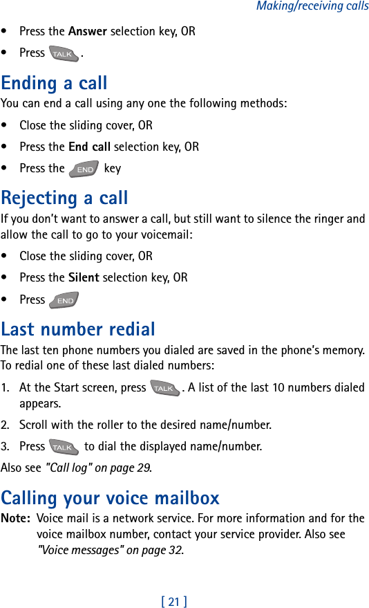 [ 21 ]Making/receiving calls•Press the Answer selection key, OR•Press .Ending a callYou can end a call using any one the following methods:• Close the sliding cover, OR•Press the End call selection key, OR•Press the   keyRejecting a callIf you don’t want to answer a call, but still want to silence the ringer and allow the call to go to your voicemail:• Close the sliding cover, OR•Press the Silent selection key, OR•Press Last number redialThe last ten phone numbers you dialed are saved in the phone’s memory. To redial one of these last dialed numbers:1. At the Start screen, press  . A list of the last 10 numbers dialed appears.2. Scroll with the roller to the desired name/number.3. Press   to dial the displayed name/number.Also see &quot;Call log&quot; on page 29.Calling your voice mailboxNote:  Voice mail is a network service. For more information and for the voice mailbox number, contact your service provider. Also see &quot;Voice messages&quot; on page 32.