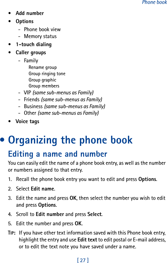 [ 27 ]Phone book• Add number• Options- Phone book view-  Memory status• 1-touch dialing•  Caller groups- FamilyRename groupGroup ringing toneGroup graphicGroup members- VIP (same sub-menus as Family)- Friends (same sub-menus as Family)- Business (same sub-menus as Family)- Other (same sub-menus as Family)• Voice tags• Organizing the phone bookEditing a name and numberYou can easily edit the name of a phone book entry, as well as the number or numbers assigned to that entry.1. Recall the phone book entry you want to edit and press Options.2. Select Edit name.3. Edit the name and press OK, then select the number you wish to edit and press Options.4. Scroll to Edit number and press Select.5. Edit the number and press OK.TIP:  If you have other text information saved with this Phone book entry, highlight the entry and use Edit text to edit postal or E-mail address, or to edit the text note you have saved under a name.