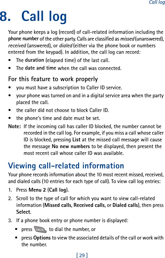[ 29 ]Call log8. Call logYour phone keeps a log (record) of call-related information including the phone number of the other party. Calls are classified as missed (unanswered), received (answered), or dialed (either via the phone book or numbers entered from the keypad). In addition, the call log can record:•The duration (elapsed time) of the last call.•The date and time when the call was connected.For this feature to work properly• you must have a subscription to Caller ID service.• your phone was turned on and in a digital service area when the party placed the call.• the caller did not choose to block Caller ID.• the phone’s time and date must be set.Note:  If the incoming call has caller ID blocked, the number cannot be recorded in the call log. For example, if you miss a call whose caller ID is blocked, pressing List at the missed call message will cause the message No new numbers to be displayed, then present the most recent call whose caller ID was available.Viewing call-related informationYour phone records information about the 10 most recent missed, received, and dialed calls (10 entries for each type of call). To view call log entries:1. Press Menu 2 (Call log).2. Scroll to the type of call for which you want to view call-related information (Missed calls, Received calls, or Dialed calls), then press Select.3. If a phone book entry or phone number is displayed:• press   to dial the number, or•press Options to view the associated details of the call or work with the number.