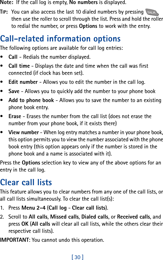 [ 30 ]Note:  If the call log is empty, No numbers is displayed. TIP:  You can also access the last 10 dialed numbers by pressing   then use the roller to scroll through the list. Press and hold the roller to redial the number, or press Options to work with the entry.Call-related information optionsThe following options are available for call log entries:•Call - Redials the number displayed.•Call time - Displays the date and time when the call was first connected (if clock has been set).•Edit number - Allows you to edit the number in the call log.•Save - Allows you to quickly add the number to your phone book•Add to phone book - Allows you to save the number to an existing phone book entry.•Erase - Erases the number from the call list (does not erase the number from your phone book, if it exists there)•View number - When log entry matches a number in your phone book, this option permits you to view the number associated with the phone book entry (this option appears only if the number is stored in the phone book and a name is associated with it).Press the Options selection key to view any of the above options for an entry in the call log.Clear call listsThis feature allows you to clear numbers from any one of the call lists, or all call lists simultaneously. To clear the call list(s):1. Press Menu 2-4 (Call log - Clear call lists).2. Scroll to All calls, Missed calls, Dialed calls, or Received calls, and press OK (All calls will clear all call lists, while the others clear their respective call lists).IMPORTANT: You cannot undo this operation.