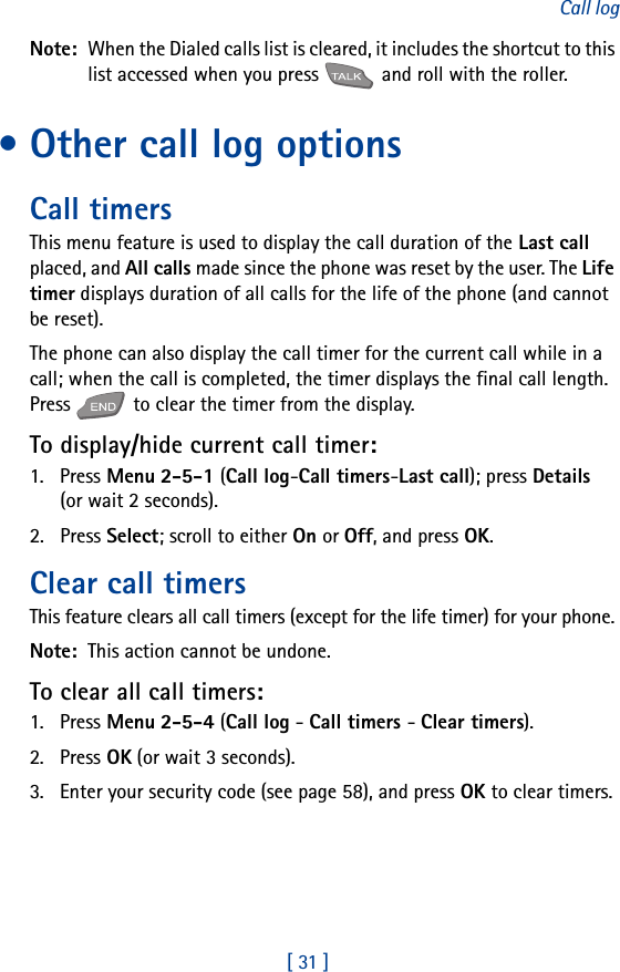 [ 31 ]Call logNote:  When the Dialed calls list is cleared, it includes the shortcut to this list accessed when you press   and roll with the roller.• Other call log optionsCall timersThis menu feature is used to display the call duration of the Last call placed, and All calls made since the phone was reset by the user. The Life timer displays duration of all calls for the life of the phone (and cannot be reset).The phone can also display the call timer for the current call while in a call; when the call is completed, the timer displays the final call length. Press   to clear the timer from the display.To display/hide current call timer:1. Press Menu 2-5-1 (Call log-Call timers-Last call); press Details (or wait 2 seconds).2. Press Select; scroll to either On or Off, and press OK.Clear call timersThis feature clears all call timers (except for the life timer) for your phone.Note:  This action cannot be undone.To clear all call timers:1. Press Menu 2-5-4 (Call log - Call timers - Clear timers).2. Press OK (or wait 3 seconds). 3. Enter your security code (see page 58), and press OK to clear timers.