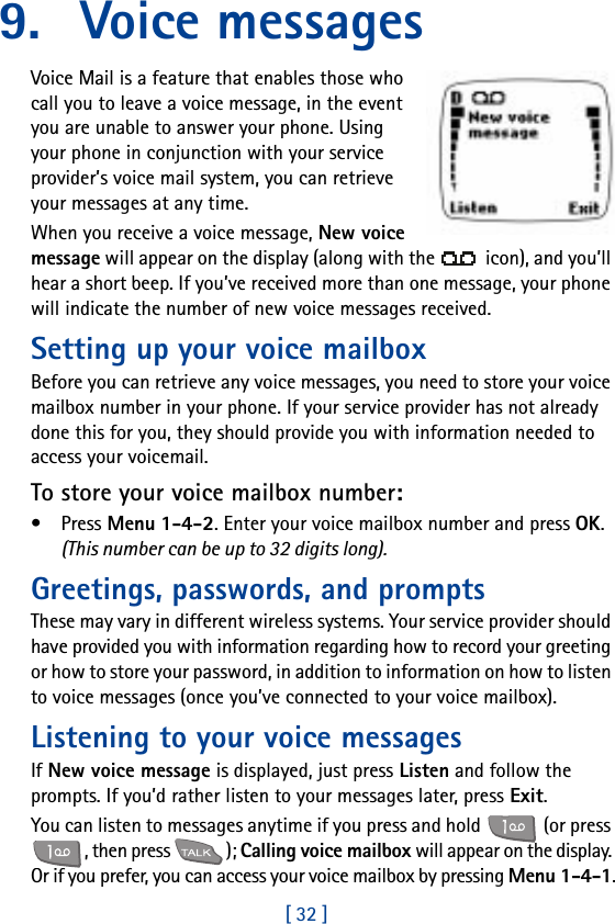 [ 32 ]9. Voice messagesVoice Mail is a feature that enables those who call you to leave a voice message, in the event you are unable to answer your phone. Using your phone in conjunction with your service provider’s voice mail system, you can retrieve your messages at any time.When you receive a voice message, New voice message will appear on the display (along with the   icon), and you’ll hear a short beep. If you’ve received more than one message, your phone will indicate the number of new voice messages received.Setting up your voice mailboxBefore you can retrieve any voice messages, you need to store your voice mailbox number in your phone. If your service provider has not already done this for you, they should provide you with information needed to access your voicemail.To store your voice mailbox number:•Press Menu 1-4-2. Enter your voice mailbox number and press OK. (This number can be up to 32 digits long).Greetings, passwords, and promptsThese may vary in different wireless systems. Your service provider should have provided you with information regarding how to record your greeting or how to store your password, in addition to information on how to listen to voice messages (once you’ve connected to your voice mailbox).Listening to your voice messagesIf New voice message is displayed, just press Listen and follow the prompts. If you’d rather listen to your messages later, press Exit.You can listen to messages anytime if you press and hold   (or press , then press  ); Calling voice mailbox will appear on the display. Or if you prefer, you can access your voice mailbox by pressing Menu 1-4-1.