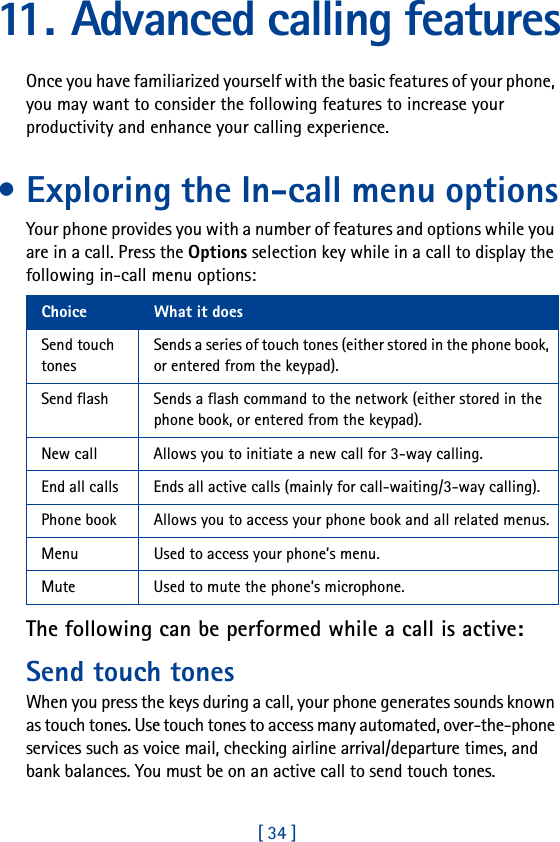 [ 34 ]11. Advanced calling featuresOnce you have familiarized yourself with the basic features of your phone, you may want to consider the following features to increase your productivity and enhance your calling experience.• Exploring the In-call menu optionsYour phone provides you with a number of features and options while you are in a call. Press the Options selection key while in a call to display the following in-call menu options:The following can be performed while a call is active:Send touch tonesWhen you press the keys during a call, your phone generates sounds known as touch tones. Use touch tones to access many automated, over-the-phone services such as voice mail, checking airline arrival/departure times, and bank balances. You must be on an active call to send touch tones.Choice What it doesSend touch tonesSends a series of touch tones (either stored in the phone book, or entered from the keypad).Send flash Sends a flash command to the network (either stored in the phone book, or entered from the keypad).New call Allows you to initiate a new call for 3-way calling.End all calls Ends all active calls (mainly for call-waiting/3-way calling).Phone book Allows you to access your phone book and all related menus.Menu Used to access your phone’s menu.Mute Used to mute the phone’s microphone.