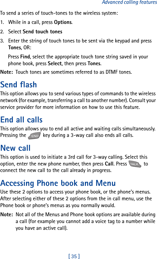[ 35 ]Advanced calling featuresTo send a series of touch-tones to the wireless system:1. While in a call, press Options.2. Select Send touch tones3. Enter the string of touch tones to be sent via the keypad and press Tones, OR:Press Find, select the appropriate touch tone string saved in your phone book, press Select, then press Tones.Note:  Touch tones are sometimes referred to as DTMF tones.Send flashThis option allows you to send various types of commands to the wireless network (for example, transferring a call to another number). Consult your service provider for more information on how to use this feature.End all callsThis option allows you to end all active and waiting calls simultaneously. Pressing the   key during a 3-way call also ends all calls.New callThis option is used to initiate a 3rd call for 3-way calling. Select this option, enter the new phone number, then press Call. Press   to connect the new call to the call already in progress.Accessing Phone book and MenuUse these 2 options to access your phone book, or the phone’s menus. After selecting either of these 2 options from the in call menu, use the Phone book or phone’s menus as you normally would.Note:  Not all of the Menus and Phone book options are available during a call (for example you cannot add a voice tag to a number while you have an active call).