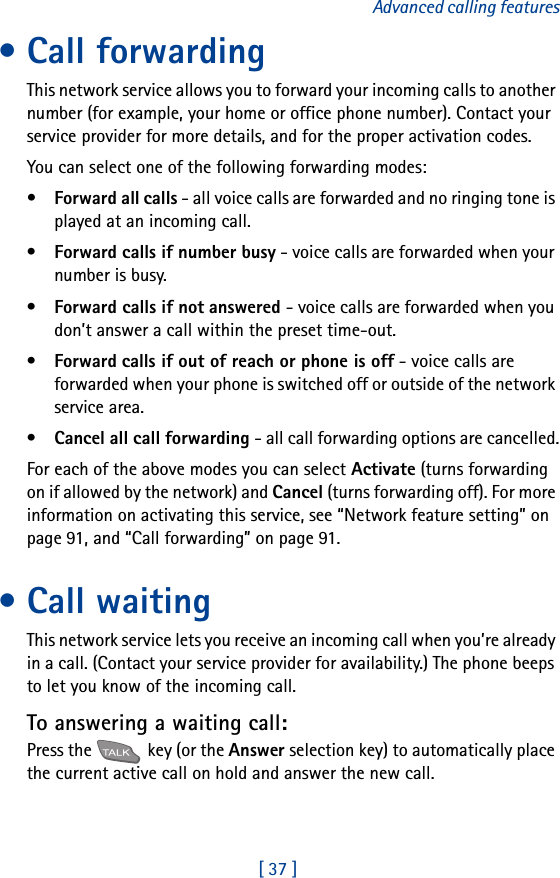 [ 37 ]Advanced calling features• Call forwardingThis network service allows you to forward your incoming calls to another number (for example, your home or office phone number). Contact your service provider for more details, and for the proper activation codes.You can select one of the following forwarding modes: •Forward all calls - all voice calls are forwarded and no ringing tone is played at an incoming call.•Forward calls if number busy - voice calls are forwarded when your number is busy.•Forward calls if not answered - voice calls are forwarded when you don’t answer a call within the preset time-out.•Forward calls if out of reach or phone is off - voice calls are forwarded when your phone is switched off or outside of the network service area.•Cancel all call forwarding - all call forwarding options are cancelled.For each of the above modes you can select Activate (turns forwarding on if allowed by the network) and Cancel (turns forwarding off). For more information on activating this service, see “Network feature setting” on page 91, and “Call forwarding” on page 91.• Call waitingThis network service lets you receive an incoming call when you’re already in a call. (Contact your service provider for availability.) The phone beeps to let you know of the incoming call. To answering a waiting call:Press the   key (or the Answer selection key) to automatically place the current active call on hold and answer the new call.