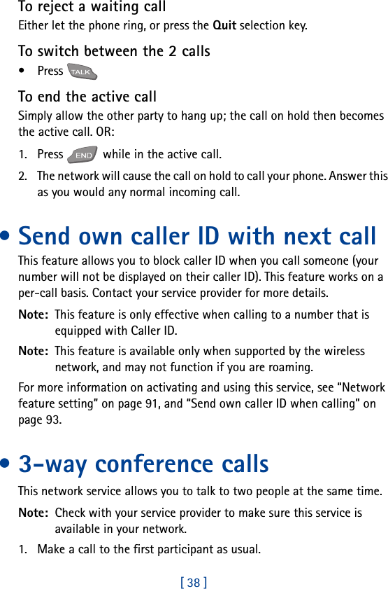 [ 38 ]To reject a waiting callEither let the phone ring, or press the Quit selection key. To switch between the 2 calls•Press To end the active callSimply allow the other party to hang up; the call on hold then becomes the active call. OR:1. Press   while in the active call.2. The network will cause the call on hold to call your phone. Answer this as you would any normal incoming call.• Send own caller ID with next call This feature allows you to block caller ID when you call someone (your number will not be displayed on their caller ID). This feature works on a per-call basis. Contact your service provider for more details. Note:  This feature is only effective when calling to a number that is equipped with Caller ID. Note:  This feature is available only when supported by the wireless network, and may not function if you are roaming.For more information on activating and using this service, see “Network feature setting” on page 91, and “Send own caller ID when calling” on page 93.• 3-way conference callsThis network service allows you to talk to two people at the same time. Note:  Check with your service provider to make sure this service is available in your network.1. Make a call to the first participant as usual.