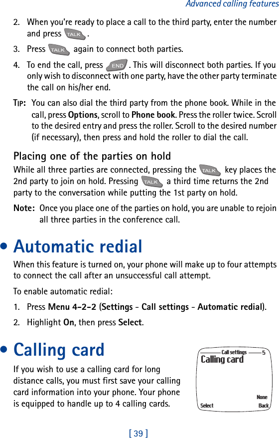 [ 39 ]Advanced calling features2. When you’re ready to place a call to the third party, enter the number and press  .3. Press   again to connect both parties.4. To end the call, press  . This will disconnect both parties. If you only wish to disconnect with one party, have the other party terminate the call on his/her end.TIP:  You can also dial the third party from the phone book. While in the call, press Options, scroll to Phone book. Press the roller twice. Scroll to the desired entry and press the roller. Scroll to the desired number (if necessary), then press and hold the roller to dial the call.Placing one of the parties on holdWhile all three parties are connected, pressing the   key places the 2nd party to join on hold. Pressing   a third time returns the 2nd party to the conversation while putting the 1st party on hold.Note:  Once you place one of the parties on hold, you are unable to rejoin all three parties in the conference call. • Automatic redialWhen this feature is turned on, your phone will make up to four attempts to connect the call after an unsuccessful call attempt.To enable automatic redial:1. Press Menu 4-2-2 (Settings - Call settings - Automatic redial).2. Highlight On, then press Select.• Calling cardIf you wish to use a calling card for long distance calls, you must first save your calling card information into your phone. Your phone is equipped to handle up to 4 calling cards.Calling cardCall settingsBackNoneSelect5