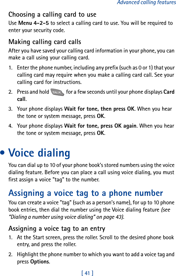 [ 41 ]Advanced calling featuresChoosing a calling card to useUse Menu 4-2-5 to select a calling card to use. You will be required to enter your security code.Making calling card callsAfter you have saved your calling card information in your phone, you can make a call using your calling card.1. Enter the phone number, including any prefix (such as 0 or 1) that your calling card may require when you make a calling card call. See your calling card for instructions.2. Press and hold   for a few seconds until your phone displays Card call.3. Your phone displays Wait for tone, then press OK. When you hear the tone or system message, press OK.4. Your phone displays Wait for tone, press OK again. When you hear the tone or system message, press OK.• Voice dialingYou can dial up to 10 of your phone book’s stored numbers using the voice dialing feature. Before you can place a call using voice dialing, you must first assign a voice &quot;tag&quot; to the number.Assigning a voice tag to a phone numberYou can create a voice &quot;tag&quot; (such as a person’s name), for up to 10 phone book entries, then dial the number using the Voice dialing feature (see “Dialing a number using voice dialing” on page 43).Assigning a voice tag to an entry1. At the Start screen, press the roller. Scroll to the desired phone book entry, and press the roller.2. Highlight the phone number to which you want to add a voice tag and press Options.