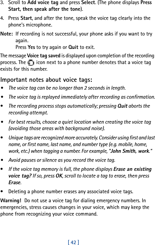 [ 42 ]3. Scroll to Add voice tag and press Select. (The phone displays Press Start, then speak after the tone).4. Press Start, and after the tone, speak the voice tag clearly into the phone’s microphone.Note:  If recording is not successful, your phone asks if you want to try again. Press Yes to try again or Quit to exit.The message Voice tag saved is displayed upon completion of the recording process. The   icon next to a phone number denotes that a voice tag exists for this number.Important notes about voice tags:• The voice tag can be no longer than 2 seconds in length.• The voice tag is replayed immediately after recording as confirmation.•The recording process stops automatically; pressing Quit aborts the recording attempt.• For best results, choose a quiet location when creating the voice tag (avoiding those areas with background noise).•Unique tags are recognized more accurately. Consider using first and last name, or first name, last name, and number type (e.g. mobile, home, work, etc.) when tagging a number. For example, &quot;John Smith, work.&quot;• Avoid pauses or silence as you record the voice tag.•If the voice tag memory is full, the phone displays Erase an existing voice tag? If so, press OK, scroll to locate a tag to erase, then press Erase.• Deleting a phone number erases any associated voice tags.Warning! Do not use a voice tag for dialing emergency numbers. In emergencies, stress causes changes in your voice, which may keep the phone from recognizing your voice command. 