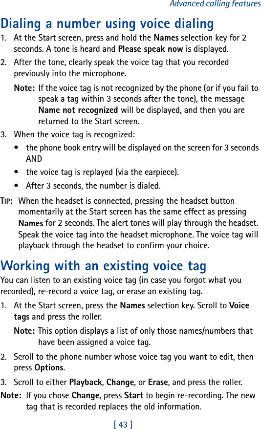 [ 43 ]Advanced calling featuresDialing a number using voice dialing1. At the Start screen, press and hold the Names selection key for 2 seconds. A tone is heard and Please speak now is displayed.2. After the tone, clearly speak the voice tag that you recorded previously into the microphone.Note: If the voice tag is not recognized by the phone (or if you fail to speak a tag within 3 seconds after the tone), the message Name not recognized will be displayed, and then you are returned to the Start screen.3. When the voice tag is recognized:• the phone book entry will be displayed on the screen for 3 seconds AND• the voice tag is replayed (via the earpiece).• After 3 seconds, the number is dialed.TIP:  When the headset is connected, pressing the headset button momentarily at the Start screen has the same effect as pressing Names for 2 seconds. The alert tones will play through the headset. Speak the voice tag into the headset microphone. The voice tag will playback through the headset to confirm your choice.Working with an existing voice tagYou can listen to an existing voice tag (in case you forgot what you recorded), re-record a voice tag, or erase an existing tag.1. At the Start screen, press the Names selection key. Scroll to Voice tags and press the roller.Note: This option displays a list of only those names/numbers that have been assigned a voice tag. 2. Scroll to the phone number whose voice tag you want to edit, then press Options.3. Scroll to either Playback, Change, or Erase, and press the roller.Note:  If you chose Change, press Start to begin re-recording. The new tag that is recorded replaces the old information.