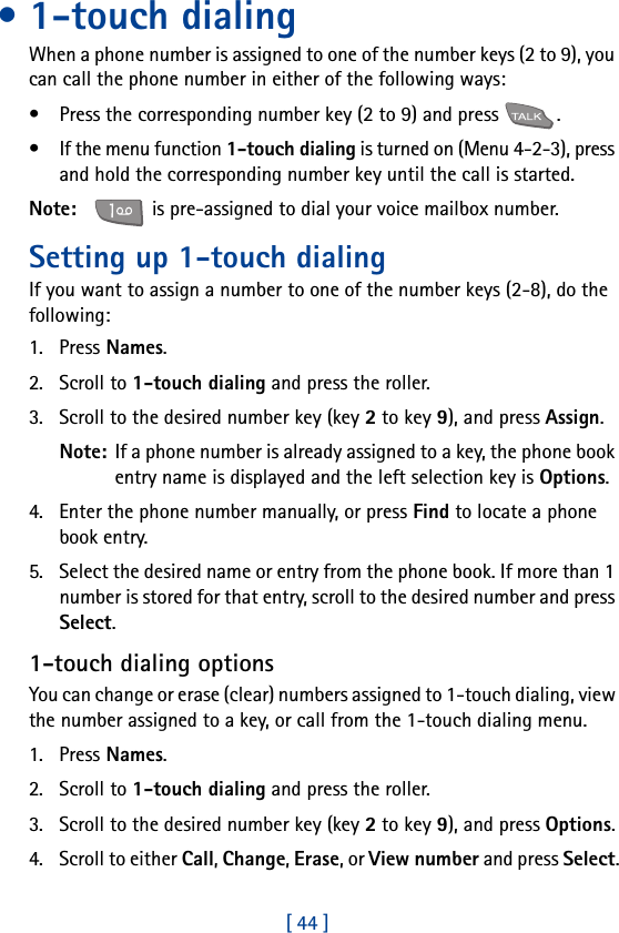 [ 44 ]• 1-touch dialingWhen a phone number is assigned to one of the number keys (2 to 9), you can call the phone number in either of the following ways:• Press the corresponding number key (2 to 9) and press  .• If the menu function 1-touch dialing is turned on (Menu 4-2-3), press and hold the corresponding number key until the call is started.Note:     is pre-assigned to dial your voice mailbox number.Setting up 1-touch dialingIf you want to assign a number to one of the number keys (2-8), do the following: 1. Press Names.2. Scroll to 1-touch dialing and press the roller.3. Scroll to the desired number key (key 2 to key 9), and press Assign.Note: If a phone number is already assigned to a key, the phone book entry name is displayed and the left selection key is Options.4. Enter the phone number manually, or press Find to locate a phone book entry.5. Select the desired name or entry from the phone book. If more than 1 number is stored for that entry, scroll to the desired number and press Select.1-touch dialing optionsYou can change or erase (clear) numbers assigned to 1-touch dialing, view the number assigned to a key, or call from the 1-touch dialing menu.1. Press Names.2. Scroll to 1-touch dialing and press the roller.3. Scroll to the desired number key (key 2 to key 9), and press Options.4. Scroll to either Call, Change, Erase, or View number and press Select.