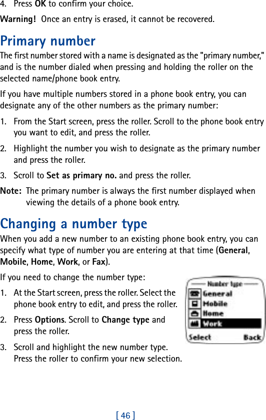 [ 46 ]4. Press OK to confirm your choice.Warning! Once an entry is erased, it cannot be recovered.Primary numberThe first number stored with a name is designated as the &quot;primary number,&quot; and is the number dialed when pressing and holding the roller on the selected name/phone book entry.If you have multiple numbers stored in a phone book entry, you can designate any of the other numbers as the primary number:1. From the Start screen, press the roller. Scroll to the phone book entry you want to edit, and press the roller.2. Highlight the number you wish to designate as the primary number and press the roller.3. Scroll to Set as primary no. and press the roller.Note:  The primary number is always the first number displayed when viewing the details of a phone book entry.Changing a number typeWhen you add a new number to an existing phone book entry, you can specify what type of number you are entering at that time (General, Mobile, Home, Work, or Fax).If you need to change the number type:1. At the Start screen, press the roller. Select the phone book entry to edit, and press the roller.2. Press Options. Scroll to Change type and press the roller.3. Scroll and highlight the new number type. Press the roller to confirm your new selection.