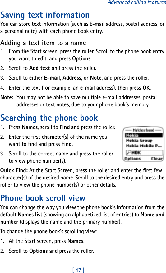 [ 47 ]Advanced calling featuresSaving text informationYou can store text information (such as E-mail address, postal address, or a personal note) with each phone book entry.Adding a text item to a name1. From the Start screen, press the roller. Scroll to the phone book entry you want to edit, and press Options.2. Scroll to Add text and press the roller.3. Scroll to either E-mail, Address, or Note, and press the roller.4. Enter the text (for example, an e-mail address), then press OK.Note:  You may not be able to save multiple e-mail addresses, postal addresses or text notes, due to your phone book’s memory.Searching the phone book1. Press Names, scroll to Find and press the roller.2. Enter the first character(s) of the name you want to find and press Find.3. Scroll to the correct name and press the roller to view phone number(s).Quick Find: At the Start Screen, press the roller and enter the first few character(s) of the desired name. Scroll to the desired entry and press the roller to view the phone number(s) or other details.Phone book scroll viewYou can change the way you view the phone book’s information from the default Names list (showing an alphabetized list of entries) to Name and number (displays the name and the primary number).To change the phone book’s scrolling view:1. At the Start screen, press Names.2. Scroll to Options and press the roller.