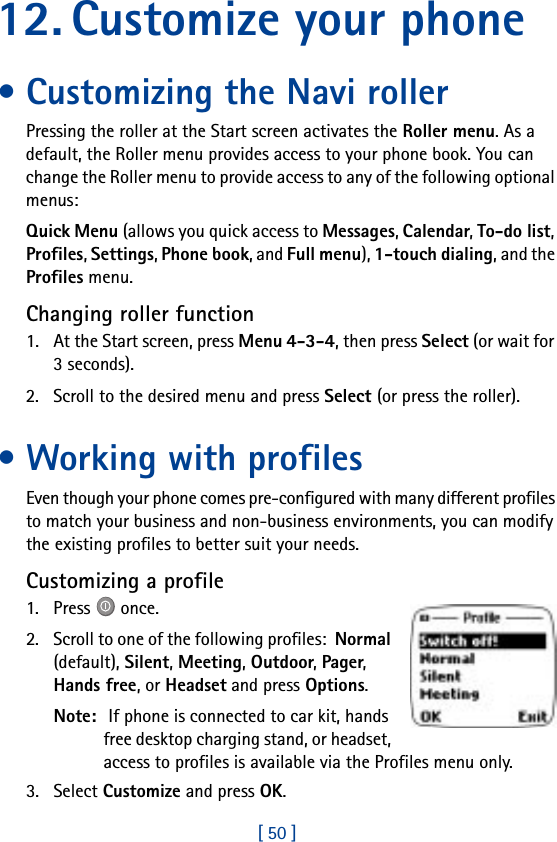 [ 50 ]12. Customize your phone• Customizing the Navi rollerPressing the roller at the Start screen activates the Roller menu. As a default, the Roller menu provides access to your phone book. You can change the Roller menu to provide access to any of the following optional menus:Quick Menu (allows you quick access to Messages, Calendar, To-do list, Profiles, Settings, Phone book, and Full menu), 1-touch dialing, and the Profiles menu.Changing roller function1. At the Start screen, press Menu 4-3-4, then press Select (or wait for 3 seconds).2. Scroll to the desired menu and press Select (or press the roller).• Working with profilesEven though your phone comes pre-configured with many different profiles to match your business and non-business environments, you can modify the existing profiles to better suit your needs.Customizing a profile1. Press   once.2. Scroll to one of the following profiles:  Normal (default), Silent, Meeting, Outdoor, Pager, Hands free, or Headset and press Options.Note:  If phone is connected to car kit, hands free desktop charging stand, or headset, access to profiles is available via the Profiles menu only.3. Select Customize and press OK.