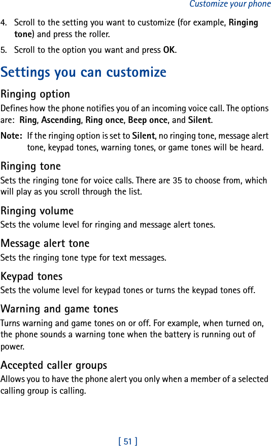 [ 51 ]Customize your phone4. Scroll to the setting you want to customize (for example, Ringing tone) and press the roller.5. Scroll to the option you want and press OK.Settings you can customizeRinging optionDefines how the phone notifies you of an incoming voice call. The options are:  Ring, Ascending, Ring once, Beep once, and Silent.Note:  If the ringing option is set to Silent, no ringing tone, message alert tone, keypad tones, warning tones, or game tones will be heard.Ringing toneSets the ringing tone for voice calls. There are 35 to choose from, which will play as you scroll through the list.Ringing volumeSets the volume level for ringing and message alert tones.Message alert toneSets the ringing tone type for text messages.Keypad tonesSets the volume level for keypad tones or turns the keypad tones off.Warning and game tonesTurns warning and game tones on or off. For example, when turned on, the phone sounds a warning tone when the battery is running out of power.Accepted caller groupsAllows you to have the phone alert you only when a member of a selected calling group is calling.