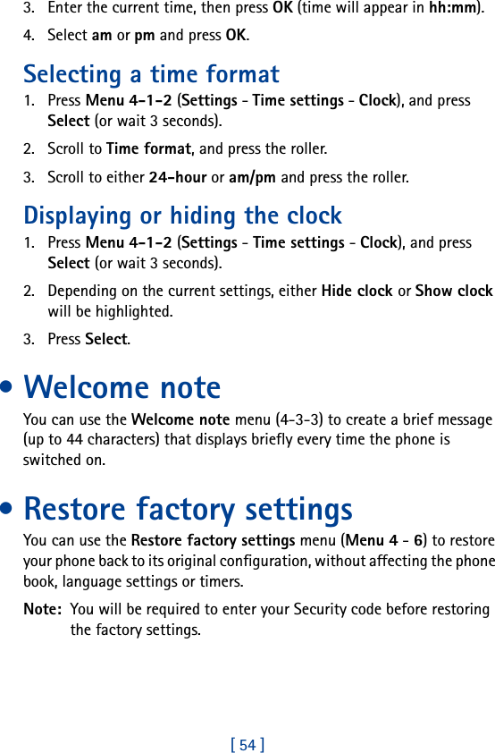 [ 54 ]3. Enter the current time, then press OK (time will appear in hh:mm).4. Select am or pm and press OK.Selecting a time format1. Press Menu 4-1-2 (Settings - Time settings - Clock), and press Select (or wait 3 seconds). 2. Scroll to Time format, and press the roller.3. Scroll to either 24-hour or am/pm and press the roller.Displaying or hiding the clock1. Press Menu 4-1-2 (Settings - Time settings - Clock), and press Select (or wait 3 seconds).2. Depending on the current settings, either Hide clock or Show clock will be highlighted.3. Press Select.•Welcome noteYou can use the Welcome note menu (4-3-3) to create a brief message (up to 44 characters) that displays briefly every time the phone is switched on.• Restore factory settingsYou can use the Restore factory settings menu (Menu 4 - 6) to restore your phone back to its original configuration, without affecting the phone book, language settings or timers. Note:  You will be required to enter your Security code before restoring the factory settings.