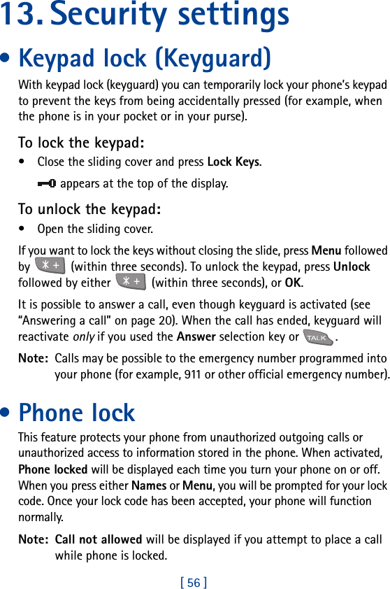 [ 56 ]13. Security settings• Keypad lock (Keyguard)With keypad lock (keyguard) you can temporarily lock your phone’s keypad to prevent the keys from being accidentally pressed (for example, when the phone is in your pocket or in your purse).To lock the keypad:• Close the sliding cover and press Lock Keys.appears at the top of the display.To unlock the keypad:• Open the sliding cover.If you want to lock the keys without closing the slide, press Menu followed by   (within three seconds). To unlock the keypad, press Unlock followed by either   (within three seconds), or OK.It is possible to answer a call, even though keyguard is activated (see “Answering a call” on page 20). When the call has ended, keyguard will reactivate only if you used the Answer selection key or  .Note:  Calls may be possible to the emergency number programmed into your phone (for example, 911 or other official emergency number).• Phone lockThis feature protects your phone from unauthorized outgoing calls or unauthorized access to information stored in the phone. When activated, Phone locked will be displayed each time you turn your phone on or off. When you press either Names or Menu, you will be prompted for your lock code. Once your lock code has been accepted, your phone will function normally.Note:  Call not allowed will be displayed if you attempt to place a call while phone is locked. 