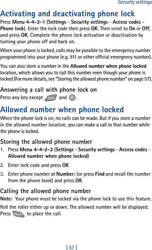 [ 57 ]Security settingsActivating and deactivating phone lockPress Menu 4-4-2-1 (Settings - Security settings - Access codes - Phone lock). Enter the lock code then press OK. Then scroll to On or Off, and press OK. Complete the phone lock activation or deactivation by turning your phone off and back on.When your phone is locked, calls may be possible to the emergency number programmed into your phone (e.g. 911 or other official emergency number).You can also store a number in the Allowed number when phone locked location, which allows you to call this number even though your phone is locked (For more details, see “Storing the allowed phone number” on page 57).Answering a call with phone lock onPress any key except   and  .Allowed number when phone lockedWhen the phone lock is on, no calls can be made. But if you store a number in the allowed number location, you can make a call to that number while the phone is locked.Storing the allowed phone number1. Press Menu 4-4-2-2 (Settings - Security settings - Access codes - Allowed number when phone locked)2. Enter lock code and press OK3. Enter phone number at Number: (or press Find and recall the number from the phone book) and press OK.Calling the allowed phone numberNote:  Your phone must be locked via the phone lock to use this feature.Roll the roller either up or down. The allowed number will be displayed. Press   to place the call.