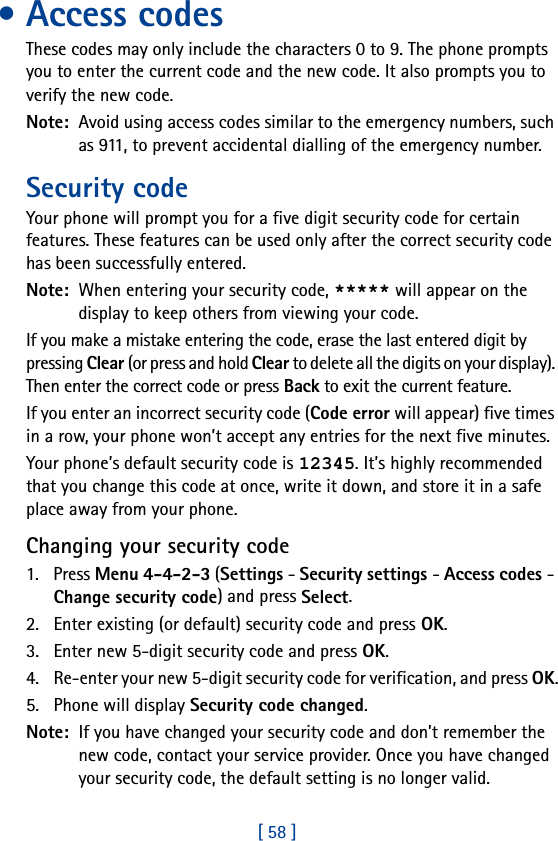 [ 58 ]• Access codesThese codes may only include the characters 0 to 9. The phone prompts you to enter the current code and the new code. It also prompts you to verify the new code.Note:  Avoid using access codes similar to the emergency numbers, such as 911, to prevent accidental dialling of the emergency number.Security code Your phone will prompt you for a five digit security code for certain features. These features can be used only after the correct security code has been successfully entered.Note:  When entering your security code, ***** will appear on the display to keep others from viewing your code.If you make a mistake entering the code, erase the last entered digit by pressing Clear (or press and hold Clear to delete all the digits on your display). Then enter the correct code or press Back to exit the current feature.If you enter an incorrect security code (Code error will appear) five times in a row, your phone won’t accept any entries for the next five minutes.Your phone’s default security code is 12345. It’s highly recommended that you change this code at once, write it down, and store it in a safe place away from your phone.Changing your security code1. Press Menu 4-4-2-3 (Settings - Security settings - Access codes - Change security code) and press Select.2. Enter existing (or default) security code and press OK.3. Enter new 5-digit security code and press OK.4. Re-enter your new 5-digit security code for verification, and press OK.5. Phone will display Security code changed.Note:  If you have changed your security code and don’t remember the new code, contact your service provider. Once you have changed your security code, the default setting is no longer valid.