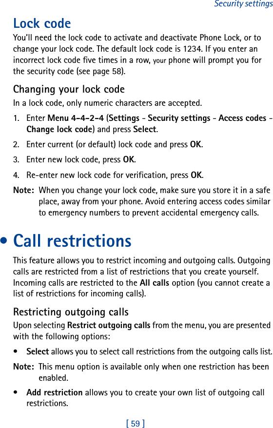[ 59 ]Security settingsLock code You’ll need the lock code to activate and deactivate Phone Lock, or to change your lock code. The default lock code is 1234. If you enter an incorrect lock code five times in a row, your phone will prompt you for the security code (see page 58). Changing your lock codeIn a lock code, only numeric characters are accepted.1. Enter Menu 4-4-2-4 (Settings - Security settings - Access codes -Change lock code) and press Select.2. Enter current (or default) lock code and press OK.3. Enter new lock code, press OK.4. Re-enter new lock code for verification, press OK.Note:  When you change your lock code, make sure you store it in a safe place, away from your phone. Avoid entering access codes similar to emergency numbers to prevent accidental emergency calls.• Call restrictionsThis feature allows you to restrict incoming and outgoing calls. Outgoing calls are restricted from a list of restrictions that you create yourself. Incoming calls are restricted to the All calls option (you cannot create a list of restrictions for incoming calls).Restricting outgoing callsUpon selecting Restrict outgoing calls from the menu, you are presented with the following options:•Select allows you to select call restrictions from the outgoing calls list.Note:  This menu option is available only when one restriction has been enabled.•Add restriction allows you to create your own list of outgoing call restrictions.
