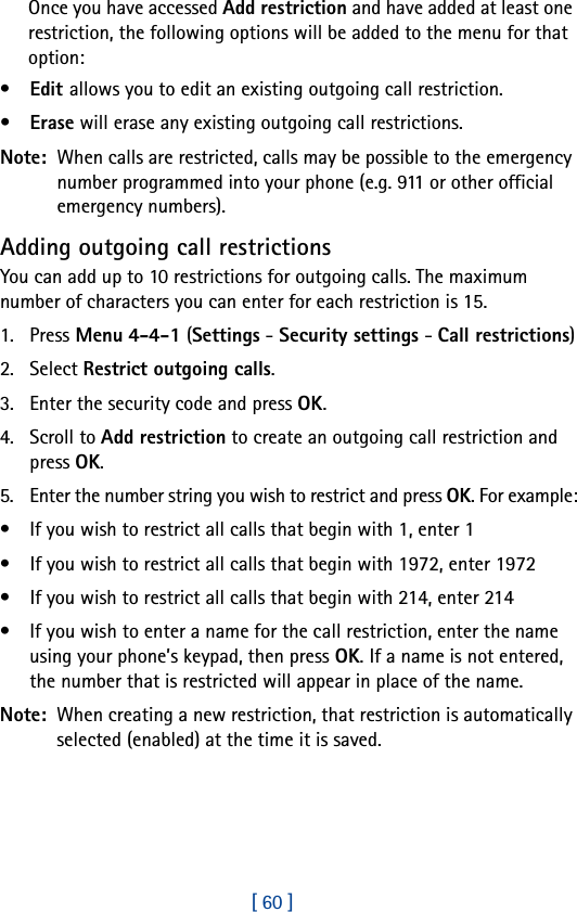 [ 60 ]Once you have accessed Add restriction and have added at least one restriction, the following options will be added to the menu for that option:•Edit allows you to edit an existing outgoing call restriction.•Erase will erase any existing outgoing call restrictions.Note:  When calls are restricted, calls may be possible to the emergency number programmed into your phone (e.g. 911 or other official emergency numbers). Adding outgoing call restrictionsYou can add up to 10 restrictions for outgoing calls. The maximum number of characters you can enter for each restriction is 15.1. Press Menu 4-4-1 (Settings - Security settings - Call restrictions)2. Select Restrict outgoing calls.3. Enter the security code and press OK.4. Scroll to Add restriction to create an outgoing call restriction and press OK.5. Enter the number string you wish to restrict and press OK. For example:• If you wish to restrict all calls that begin with 1, enter 1• If you wish to restrict all calls that begin with 1972, enter 1972• If you wish to restrict all calls that begin with 214, enter 214• If you wish to enter a name for the call restriction, enter the name using your phone’s keypad, then press OK. If a name is not entered, the number that is restricted will appear in place of the name.Note:  When creating a new restriction, that restriction is automatically selected (enabled) at the time it is saved. 