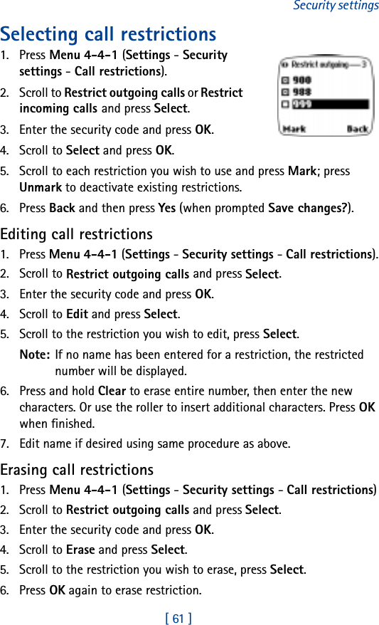 [ 61 ]Security settingsSelecting call restrictions1. Press Menu 4-4-1 (Settings - Security settings - Call restrictions).2. Scroll to Restrict outgoing calls or Restrict incoming calls and press Select.3. Enter the security code and press OK.4. Scroll to Select and press OK.5. Scroll to each restriction you wish to use and press Mark; press Unmark to deactivate existing restrictions.6. Press Back and then press Yes (when prompted Save changes?).Editing call restrictions1. Press Menu 4-4-1 (Settings - Security settings - Call restrictions).2. Scroll to Restrict outgoing calls and press Select.3. Enter the security code and press OK.4. Scroll to Edit and press Select.5. Scroll to the restriction you wish to edit, press Select.Note: If no name has been entered for a restriction, the restricted number will be displayed.6. Press and hold Clear to erase entire number, then enter the new characters. Or use the roller to insert additional characters. Press OK when finished.7. Edit name if desired using same procedure as above.Erasing call restrictions1. Press Menu 4-4-1 (Settings - Security settings - Call restrictions)2. Scroll to Restrict outgoing calls and press Select. 3. Enter the security code and press OK.4. Scroll to Erase and press Select.5. Scroll to the restriction you wish to erase, press Select.6. Press OK again to erase restriction.
