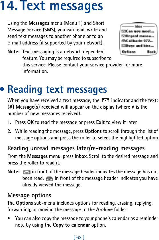 [ 62 ]14. Text messagesUsing the Messages menu (Menu 1) and Short Message Service (SMS), you can read, write and send text messages to another phone or to an e-mail address (if supported by your network).Note:  Text messaging is a network-dependent feature. You may be required to subscribe to this service. Please contact your service provider for more information.• Reading text messagesWhen you have received a text message, the  indicator and the text: (#) Message(s) received will appear on the display (where # is the number of new messages received).1. Press OK to read the message or press Exit to view it later.2. While reading the message, press Options to scroll through the list of message options and press the roller to select the highlighted option.Reading unread messages later/re-reading messagesFrom the Messages menu, press Inbox. Scroll to the desired message and press the roller to read it.Note:   in front of the message header indicates the message has not been read.   in front of the message header indicates you have already viewed the message.Message optionsThe Options sub-menu includes options for reading, erasing, replying, forwarding, or moving the message to the Archive folder.• You can also copy the message to your phone’s calendar as a reminder note by using the Copy to calendar option.