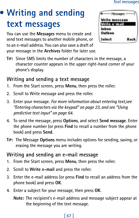 [ 67 ]Text messages• Writing and sending text messagesYou can use the Messages menu to create and send text messages to another mobile phone, or to an e-mail address. You can also save a draft of your message in the Archives folder for later use.TIP:  Since SMS limits the number of characters in the message, a character counter appears in the upper right-hand corner of your phone’s display.Writing and sending a text message1. From the Start screen, press Menu, then press the roller.2. Scroll to Write message and press the roller.3. Enter your message. For more information about entering text,see “Entering characters via the keypad” on page 23, and see “Using predictive text input” on page 64.4. To send the message, press Options, and select Send message. Enter the phone number (or press Find to recall a number from the phone book) and press Send.TIP:  The Message Options menu includes options for sending, saving, or erasing the message you are writing.Writing and sending an e-mail message1. From the Start screen, press Menu, then press the roller.2. Scroll to Write e-mail and press the roller.3. Enter the e-mail address (or press Find to recall an address from the phone book) and press OK.4. Enter a subject for your message, then press OK.Note: The recipient’s e-mail address and message subject appear at the beginning of the text message.