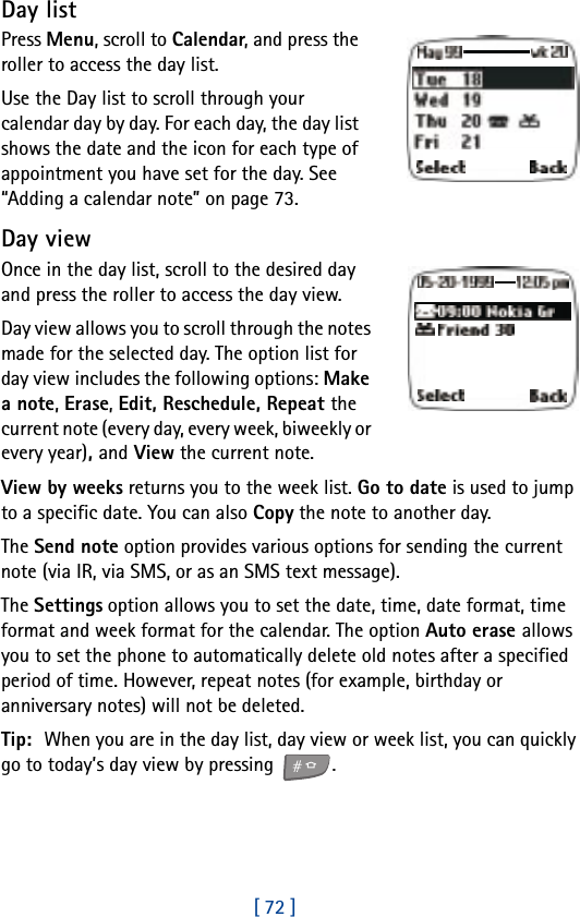 [ 72 ]Day listPress Menu, scroll to Calendar, and press the roller to access the day list.Use the Day list to scroll through your calendar day by day. For each day, the day list shows the date and the icon for each type of appointment you have set for the day. See “Adding a calendar note” on page 73.Day viewOnce in the day list, scroll to the desired day and press the roller to access the day view.Day view allows you to scroll through the notes made for the selected day. The option list for day view includes the following options: Make a note, Erase, Edit, Reschedule, Repeat the current note (every day, every week, biweekly or every year), and View the current note. View by weeks returns you to the week list. Go to date is used to jump to a specific date. You can also Copy the note to another day.The Send note option provides various options for sending the current note (via IR, via SMS, or as an SMS text message). The Settings option allows you to set the date, time, date format, time format and week format for the calendar. The option Auto erase allows you to set the phone to automatically delete old notes after a specified period of time. However, repeat notes (for example, birthday or anniversary notes) will not be deleted.Tip: When you are in the day list, day view or week list, you can quickly go to today’s day view by pressing  .