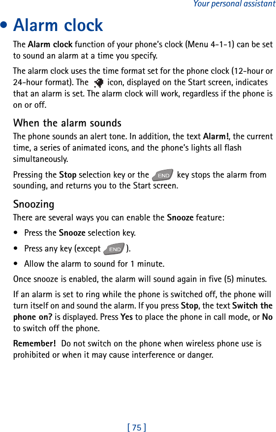 [ 75 ]Your personal assistant• Alarm clockThe Alarm clock function of your phone’s clock (Menu 4-1-1) can be set to sound an alarm at a time you specify.The alarm clock uses the time format set for the phone clock (12-hour or 24-hour format). The   icon, displayed on the Start screen, indicates that an alarm is set. The alarm clock will work, regardless if the phone is on or off. When the alarm soundsThe phone sounds an alert tone. In addition, the text Alarm!, the current time, a series of animated icons, and the phone’s lights all flash simultaneously.Pressing the Stop selection key or the   key stops the alarm from sounding, and returns you to the Start screen.SnoozingThere are several ways you can enable the Snooze feature:•Press the Snooze selection key.• Press any key (except  ).• Allow the alarm to sound for 1 minute.Once snooze is enabled, the alarm will sound again in five (5) minutes.If an alarm is set to ring while the phone is switched off, the phone will turn itself on and sound the alarm. If you press Stop, the text Switch the phone on? is displayed. Press Yes to place the phone in call mode, or No to switch off the phone.Remember! Do not switch on the phone when wireless phone use is prohibited or when it may cause interference or danger.