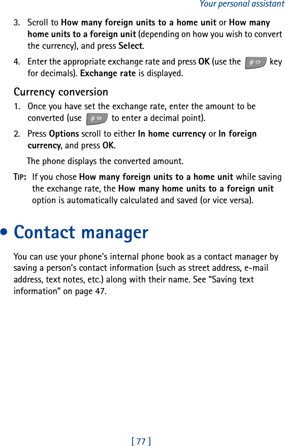 [ 77 ]Your personal assistant3. Scroll to How many foreign units to a home unit or How many home units to a foreign unit (depending on how you wish to convert the currency), and press Select.4. Enter the appropriate exchange rate and press OK (use the   key for decimals). Exchange rate is displayed.Currency conversion1. Once you have set the exchange rate, enter the amount to be converted (use   to enter a decimal point).2. Press Options scroll to either In home currency or In foreign currency, and press OK.The phone displays the converted amount.TIP:  If you chose How many foreign units to a home unit while saving the exchange rate, the How many home units to a foreign unit option is automatically calculated and saved (or vice versa). • Contact managerYou can use your phone’s internal phone book as a contact manager by saving a person’s contact information (such as street address, e-mail address, text notes, etc.) along with their name. See “Saving text information” on page 47.