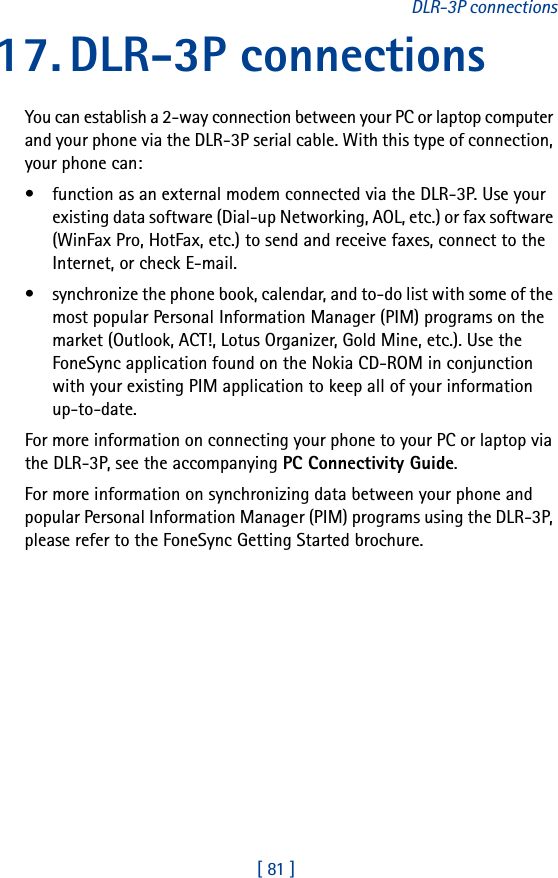[ 81 ]DLR-3P connections17. DLR-3P connectionsYou can establish a 2-way connection between your PC or laptop computer and your phone via the DLR-3P serial cable. With this type of connection, your phone can:• function as an external modem connected via the DLR-3P. Use your existing data software (Dial-up Networking, AOL, etc.) or fax software (WinFax Pro, HotFax, etc.) to send and receive faxes, connect to the Internet, or check E-mail. • synchronize the phone book, calendar, and to-do list with some of the most popular Personal Information Manager (PIM) programs on the market (Outlook, ACT!, Lotus Organizer, Gold Mine, etc.). Use the FoneSync application found on the Nokia CD-ROM in conjunction with your existing PIM application to keep all of your information up-to-date.For more information on connecting your phone to your PC or laptop via the DLR-3P, see the accompanying PC Connectivity Guide. For more information on synchronizing data between your phone and popular Personal Information Manager (PIM) programs using the DLR-3P, please refer to the FoneSync Getting Started brochure. 
