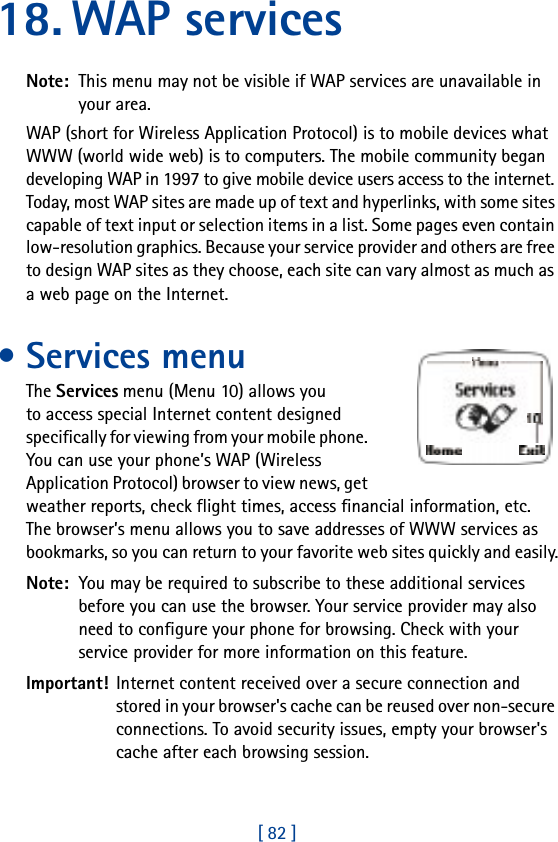 [ 82 ]18. WAP servicesNote:  This menu may not be visible if WAP services are unavailable in your area.WAP (short for Wireless Application Protocol) is to mobile devices what WWW (world wide web) is to computers. The mobile community began developing WAP in 1997 to give mobile device users access to the internet. Today, most WAP sites are made up of text and hyperlinks, with some sites capable of text input or selection items in a list. Some pages even contain low-resolution graphics. Because your service provider and others are free to design WAP sites as they choose, each site can vary almost as much as a web page on the Internet.• Services menuThe Services menu (Menu 10) allows you to access special Internet content designed specifically for viewing from your mobile phone. You can use your phone’s WAP (Wireless Application Protocol) browser to view news, get weather reports, check flight times, access financial information, etc. The browser’s menu allows you to save addresses of WWW services as bookmarks, so you can return to your favorite web sites quickly and easily.Note:  You may be required to subscribe to these additional services before you can use the browser. Your service provider may also need to configure your phone for browsing. Check with your service provider for more information on this feature.Important! Internet content received over a secure connection and stored in your browser&apos;s cache can be reused over non-secure connections. To avoid security issues, empty your browser&apos;s cache after each browsing session.