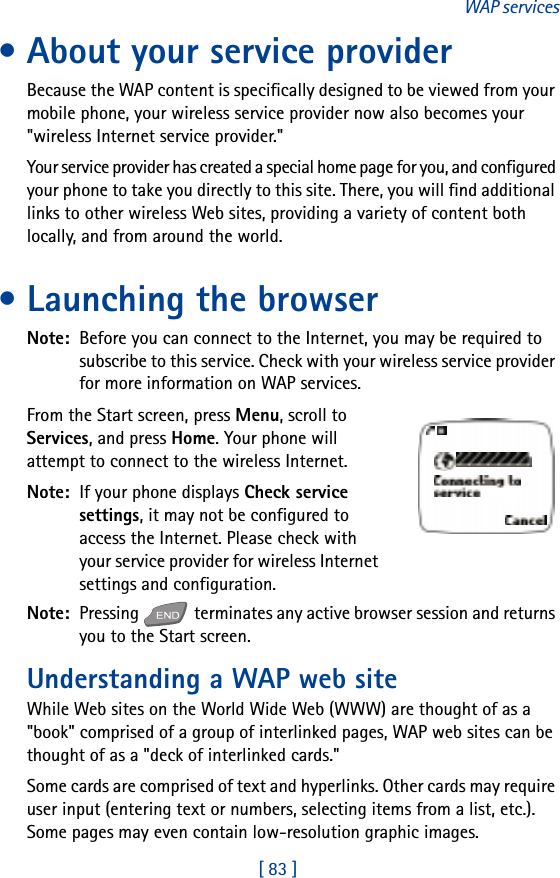 [ 83 ]WAP services• About your service providerBecause the WAP content is specifically designed to be viewed from your mobile phone, your wireless service provider now also becomes your &quot;wireless Internet service provider.&quot;Your service provider has created a special home page for you, and configured your phone to take you directly to this site. There, you will find additional links to other wireless Web sites, providing a variety of content both locally, and from around the world.• Launching the browserNote:  Before you can connect to the Internet, you may be required to subscribe to this service. Check with your wireless service provider for more information on WAP services.From the Start screen, press Menu, scroll to Services, and press Home. Your phone will attempt to connect to the wireless Internet.Note:  If your phone displays Check service settings, it may not be configured to access the Internet. Please check with your service provider for wireless Internet settings and configuration.Note:  Pressing   terminates any active browser session and returns you to the Start screen.Understanding a WAP web siteWhile Web sites on the World Wide Web (WWW) are thought of as a &quot;book&quot; comprised of a group of interlinked pages, WAP web sites can be thought of as a &quot;deck of interlinked cards.&quot; Some cards are comprised of text and hyperlinks. Other cards may require user input (entering text or numbers, selecting items from a list, etc.). Some pages may even contain low-resolution graphic images.
