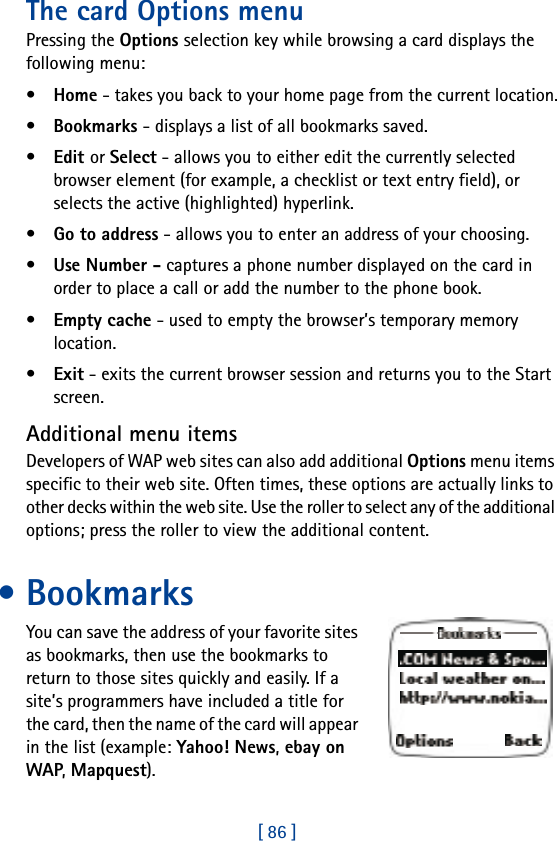 [ 86 ]The card Options menuPressing the Options selection key while browsing a card displays the following menu:•Home - takes you back to your home page from the current location.•Bookmarks - displays a list of all bookmarks saved.•Edit or Select - allows you to either edit the currently selected browser element (for example, a checklist or text entry field), or selects the active (highlighted) hyperlink.•Go to address - allows you to enter an address of your choosing.•Use Number - captures a phone number displayed on the card in order to place a call or add the number to the phone book.•Empty cache - used to empty the browser’s temporary memory location. •Exit - exits the current browser session and returns you to the Start screen.Additional menu itemsDevelopers of WAP web sites can also add additional Options menu items specific to their web site. Often times, these options are actually links to other decks within the web site. Use the roller to select any of the additional options; press the roller to view the additional content.• BookmarksYou can save the address of your favorite sites as bookmarks, then use the bookmarks to return to those sites quickly and easily. If a site’s programmers have included a title for the card, then the name of the card will appear in the list (example: Yahoo! News, ebay on WAP, Mapquest).