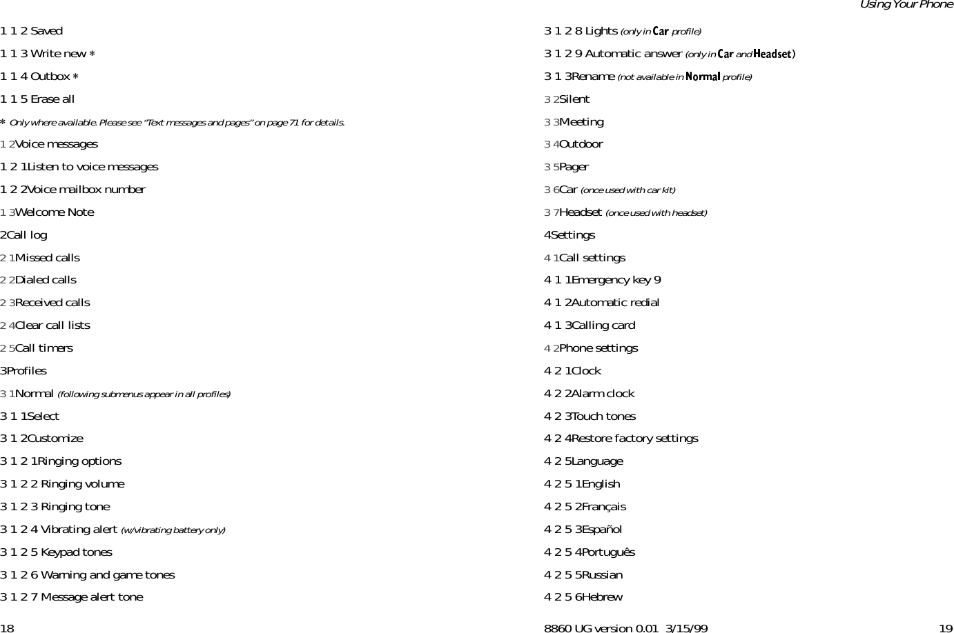 181 1 2 Saved1 1 3 Write new *1 1 4 Outbox *1 1 5 Erase all* Only where available. Please see “Text messages and pages” on page 71 for details.1 2Voice messages1 2 1Listen to voice messages1 2 2Voice mailbox number1 3Welcome Note2Call log2 1Missed calls2 2Dialed calls2 3Received calls2 4Clear call lists2 5Call timers3Profiles3 1Normal (following submenus appear in all profiles)3 1 1Select3 1 2Customize3 1 2 1Ringing options3 1 2 2 Ringing volume3 1 2 3 Ringing tone3 1 2 4 Vibrating alert (w/vibrating battery only)3 1 2 5 Keypad tones3 1 2 6 Warning and game tones3 1 2 7 Message alert tone8860 UG version 0.01 3/15/99 19Using Your Phone3 1 2 8 Lights (only in  profile)3 1 2 9 Automatic answer (only in   and  )3 1 3Rename (not available in   profile)3 2Silent3 3Meeting3 4Outdoor3 5Pager3 6Car (once used with car kit)3 7Headset (once used with headset)4Settings4 1Call settings4 1 1Emergency key 94 1 2Automatic redial4 1 3Calling card4 2Phone settings4 2 1Clock4 2 2Alarm clock4 2 3Touch tones4 2 4Restore factory settings4 2 5Language4 2 5 1English4 2 5 2Français4 2 5 3Español4 2 5 4Português4 2 5 5Russian4 2 5 6Hebrew