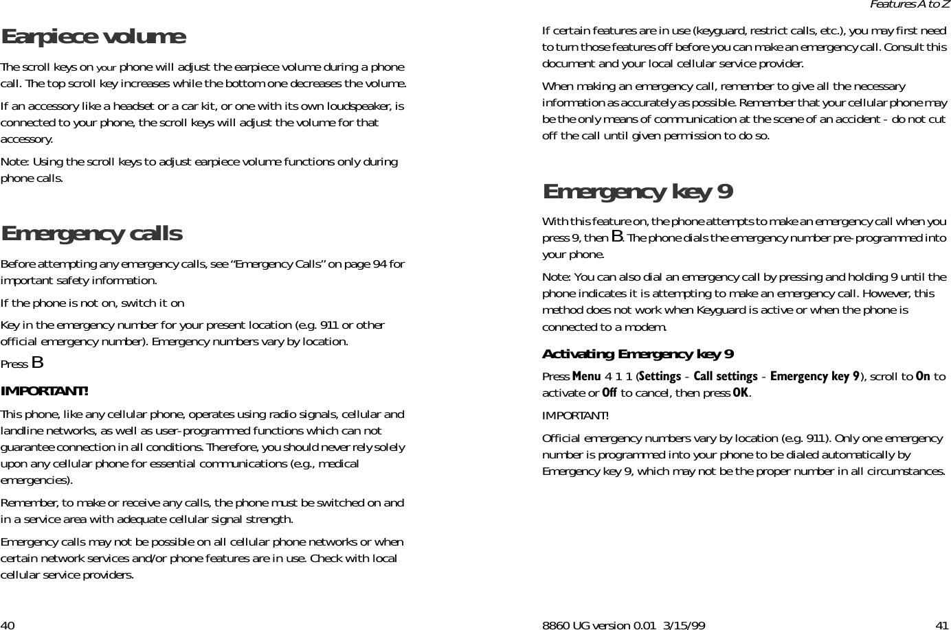 40Earpiece volume The scroll keys on your phone will adjust the earpiece volume during a phone call. The top scroll key increases while the bottom one decreases the volume.If an accessory like a headset or a car kit, or one with its own loudspeaker, is connected to your phone, the scroll keys will adjust the volume for that accessory. Note: Using the scroll keys to adjust earpiece volume functions only during phone calls.Emergency calls Before attempting any emergency calls, see “Emergency Calls” on page 94 for important safety information.If the phone is not on, switch it onKey in the emergency number for your present location (e.g. 911 or other official emergency number). Emergency numbers vary by location. Press BIMPORTANT!This phone, like any cellular phone, operates using radio signals, cellular and landline networks, as well as user-programmed functions which can not guarantee connection in all conditions. Therefore, you should never rely solely upon any cellular phone for essential communications (e.g., medical emergencies). Remember, to make or receive any calls, the phone must be switched on and in a service area with adequate cellular signal strength.Emergency calls may not be possible on all cellular phone networks or when certain network services and/or phone features are in use. Check with local cellular service providers.8860 UG version 0.01 3/15/99 41Features A to ZIf certain features are in use (keyguard, restrict calls, etc.), you may first need to turn those features off before you can make an emergency call. Consult this document and your local cellular service provider. When making an emergency call, remember to give all the necessary information as accurately as possible. Remember that your cellular phone may be the only means of communication at the scene of an accident - do not cut off the call until given permission to do so. Emergency key 9 With this feature on, the phone attempts to make an emergency call when you press 9, then B. The phone dials the emergency number pre-programmed into your phone.Note: You can also dial an emergency call by pressing and holding 9 until the phone indicates it is attempting to make an emergency call. However, this method does not work when Keyguard is active or when the phone is connected to a modem.Activating Emergency key 9 Press 0HQX 4 1 1 (6HWWLQJV - &amp;DOOVHWWLQJV - (PHUJHQF\NH\), scroll to 2Q to activate or 2II to cancel, then press 2..IMPORTANT!Official emergency numbers vary by location (e.g. 911). Only one emergency number is programmed into your phone to be dialed automatically by Emergency key 9, which may not be the proper number in all circumstances.
