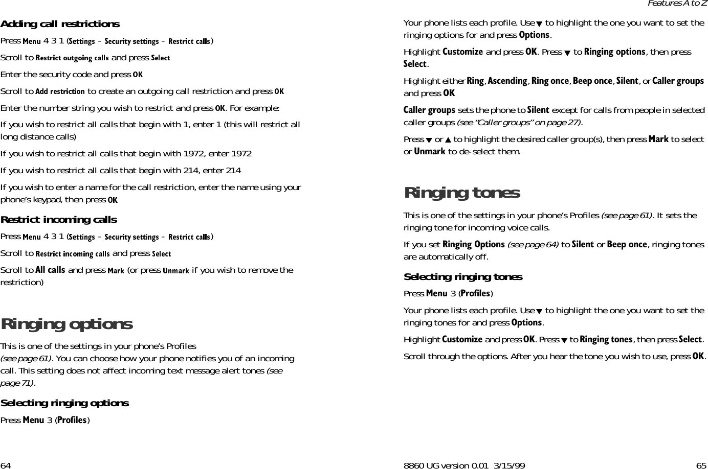 64Adding call restrictionsPress   4 3 1 (  -   -  ) Scroll to   and press Enter the security code and press Scroll to   to create an outgoing call restriction and press Enter the number string you wish to restrict and press  . For example:If you wish to restrict all calls that begin with 1, enter 1 (this will restrict all long distance calls)If you wish to restrict all calls that begin with 1972, enter 1972If you wish to restrict all calls that begin with 214, enter 214If you wish to enter a name for the call restriction, enter the name using your phone’s keypad, then press Restrict incoming callsPress   4 3 1 (  -   -  ) Scroll to   and press Scroll to $OOFDOOV and press   (or press   if you wish to remove the restriction)Ringing options This is one of the settings in your phone’s Profiles (see page 61). You can choose how your phone notifies you of an incoming call. This setting does not affect incoming text message alert tones (see page 71). Selecting ringing optionsPress 0HQX 3 (3URILOHV) 8860 UG version 0.01 3/15/99 65Features A to ZYour phone lists each profile. Use  to highlight the one you want to set the ringing options for and press 2SWLRQV. Highlight &amp;XVWRPL]H and press 2.. Press   to 5LQJLQJRSWLRQV, then press 6HOHFW. Highlight either 5LQJ, $VFHQGLQJ, 5LQJRQFH, %HHSRQFH, 6LOHQW, or &amp;DOOHUJURXSV and press 2.&amp;DOOHUJURXSV sets the phone to 6LOHQW except for calls from people in selected caller groups (see “Caller groups” on page 27).Press   or   to highlight the desired caller group(s), then press 0DUN to select or 8QPDUN to de-select them.Ringing tones This is one of the settings in your phone’s Profiles (see page 61). It sets the ringing tone for incoming voice calls. If you set 5LQJLQJ2SWLRQV (see page 64) to 6LOHQW or %HHSRQFH, ringing tones are automatically off.Selecting ringing tones Press 0HQX 3 (3URILOHV) Your phone lists each profile. Use  to highlight the one you want to set the ringing tones for and press 2SWLRQV. Highlight &amp;XVWRPL]H and press 2.. Press   to 5LQJLQJWRQHV, then press 6HOHFW. Scroll through the options. After you hear the tone you wish to use, press 2..