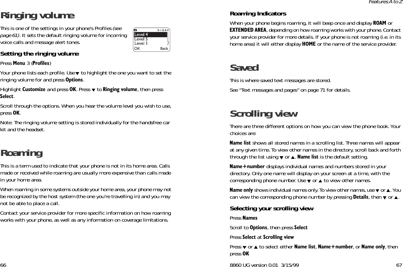 66Ringing volume This is one of the settings in your phone’s Profiles (see page 61). It sets the default ringing volume for incoming voice calls and message alert tones. Setting the ringing volume Press 0HQX 3 (3URILOHV) Your phone lists each profile. Use  to highlight the one you want to set the ringing volume for and press 2SWLRQV. Highlight &amp;XVWRPL]H and press 2.. Press   to 5LQJLQJYROXPH, then press 6HOHFW. Scroll through the options. When you hear the volume level you wish to use, press 2..Note: The ringing volume setting is stored individually for the handsfree car kit and the headset.Roaming This is a term used to indicate that your phone is not in its home area. Calls made or received while roaming are usually more expensive than calls made in your home area.When roaming in some systems outside your home area, your phone may not be recognized by the host system (the one you’re travelling in) and you may not be able to place a call. Contact your service provider for more specific information on how roaming works with your phone, as well as any information on coverage limitations.8860 UG version 0.01 3/15/99 67Features A to ZRoaming Indicators When your phone begins roaming, it will beep once and display 52$0 or (;7(1&apos;(&apos;$5($, depending on how roaming works with your phone. Contact your service provider for more details. If your phone is not roaming (i.e. in its home area) it will either display +20( or the name of the service provider.Saved This is where saved text messages are stored. See “Text messages and pages” on page 71 for details.Scrolling viewThere are three different options on how you can view the phone book. Your choices are:1DPHOLVW shows all stored names in a scrolling list. Three names will appear at any given time. To view other names in the directory, scroll back and forth through the list using   or  . 1DPHOLVW is the default setting.1DPHQXPEHU displays individual names and numbers stored in your directory. Only one name will display on your screen at a time, with the corresponding phone number. Use   or   to view other names.1DPHRQO\ shows individual names only. To view other names, use   or  . You can view the corresponding phone number by pressing &apos;HWDLOV, then   or  .Selecting your scrolling viewPress 1DPHVScroll to 2SWLRQV,then press 6HOHFWPress 6HOHFW at 6FUROOLQJYLHZPress   or   to select either 1DPHOLVW, 1DPHQXPEHU, or 1DPHRQO\, then press 2.